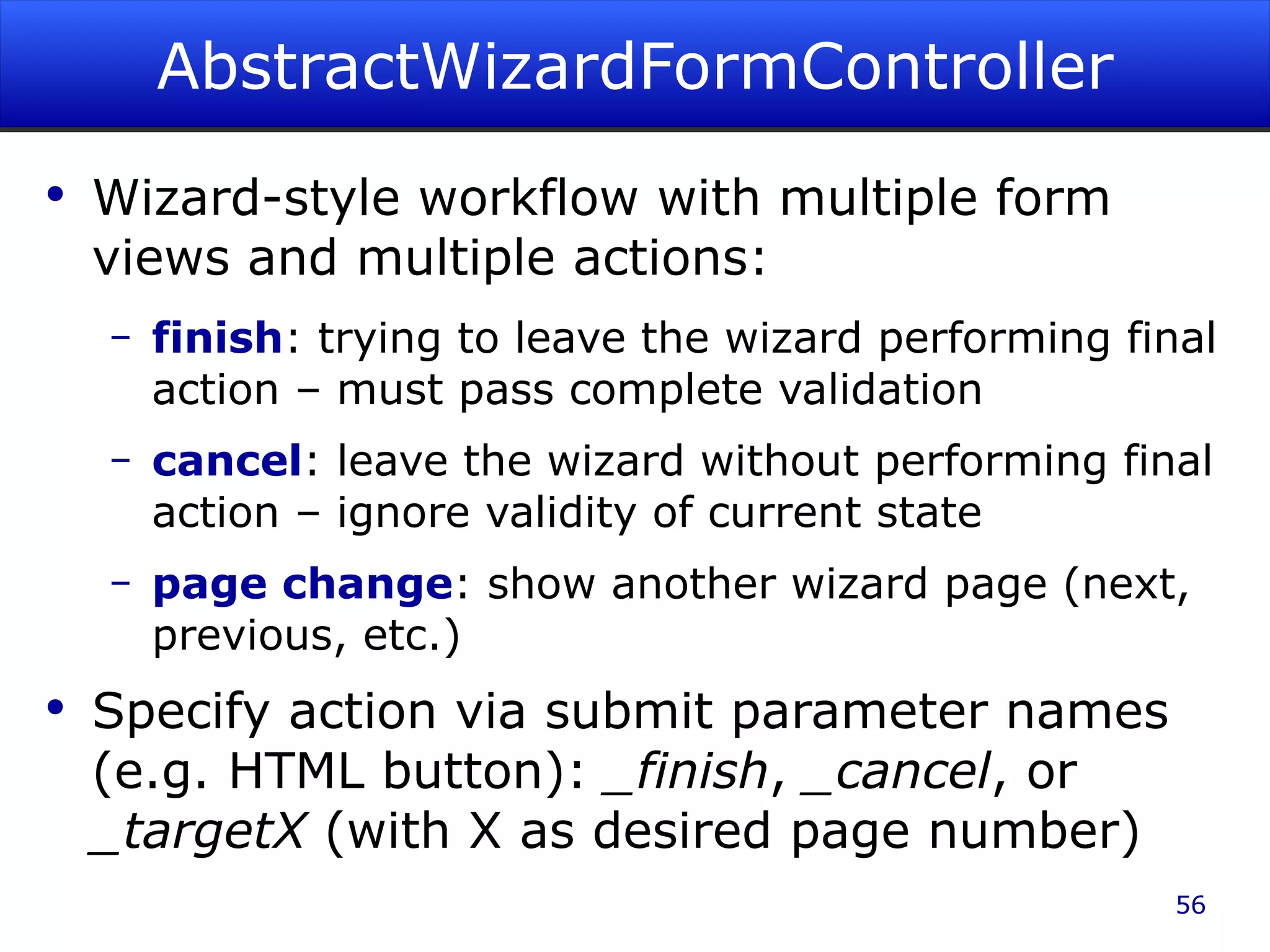 AbstractWizardFormController Wizard-style workflow with multiple form views and multiple actions: finish : trying to leave the wizard performing final action – must pass complete validation cancel : leave the wizard without performing final action – ignore validity of current state page change : show another wizard page (next, previous, etc.) Specify action via submit parameter names (e.g. HTML button): _finish , _cancel , or _targetX (with X as desired page number) 
