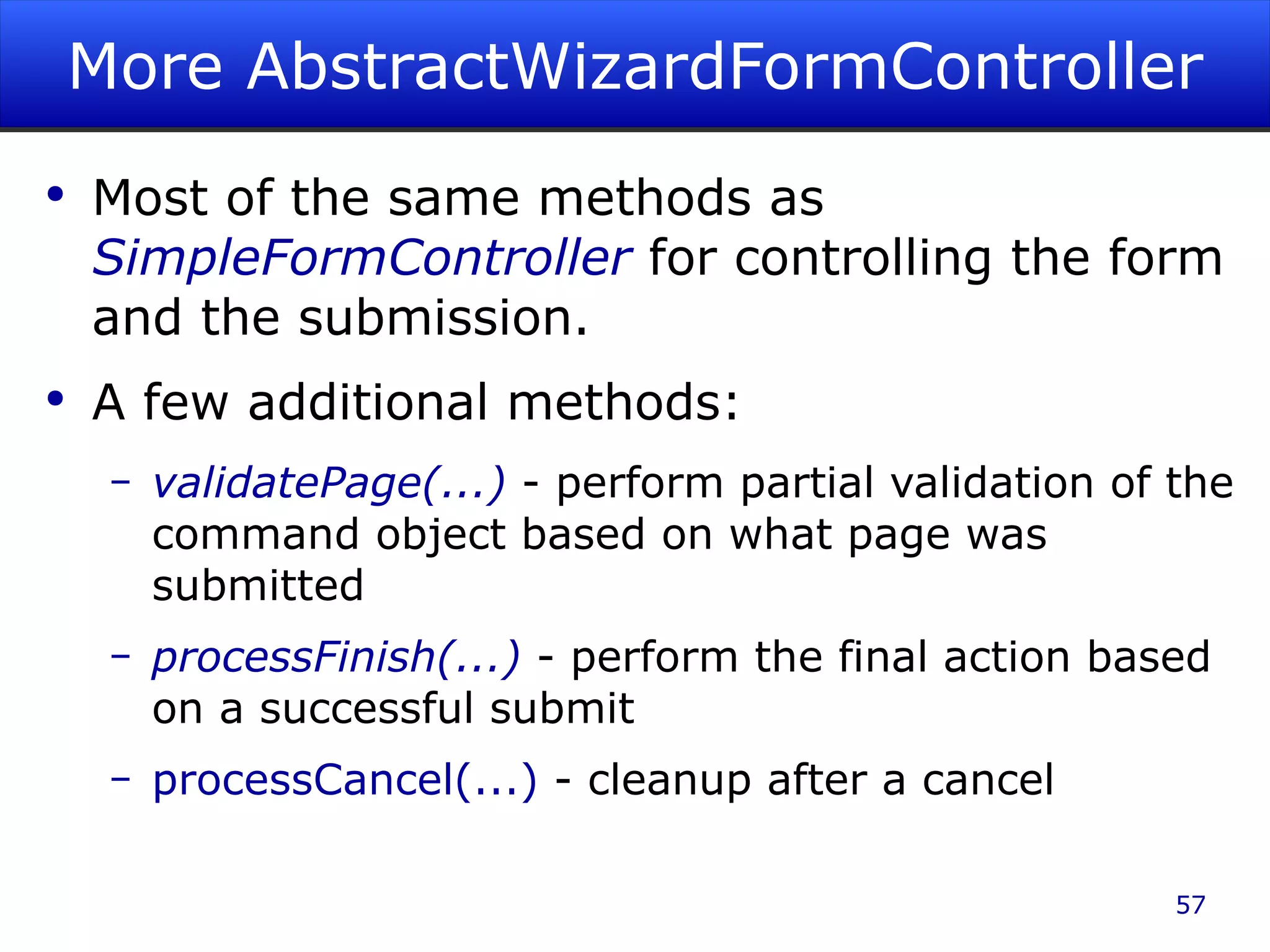 More AbstractWizardFormController Most of the same methods as SimpleFormController for controlling the form and the submission. A few additional methods: validatePage(...) - perform partial validation of the command object based on what page was submitted processFinish(...) - perform the final action based on a successful submit processCancel(...) - cleanup after a cancel 