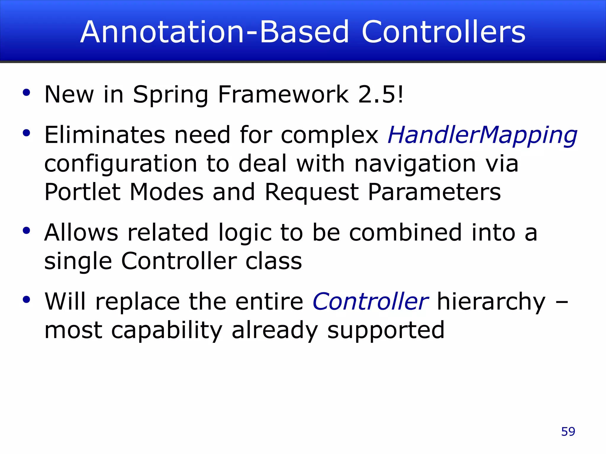 Annotation-Based Controllers New in Spring Framework 2.5! Eliminates need for complex HandlerMapping configuration to deal with navigation via Portlet Modes and Request Parameters Allows related logic to be combined into a single Controller class Will replace the entire Controller hierarchy – most capability already supported 