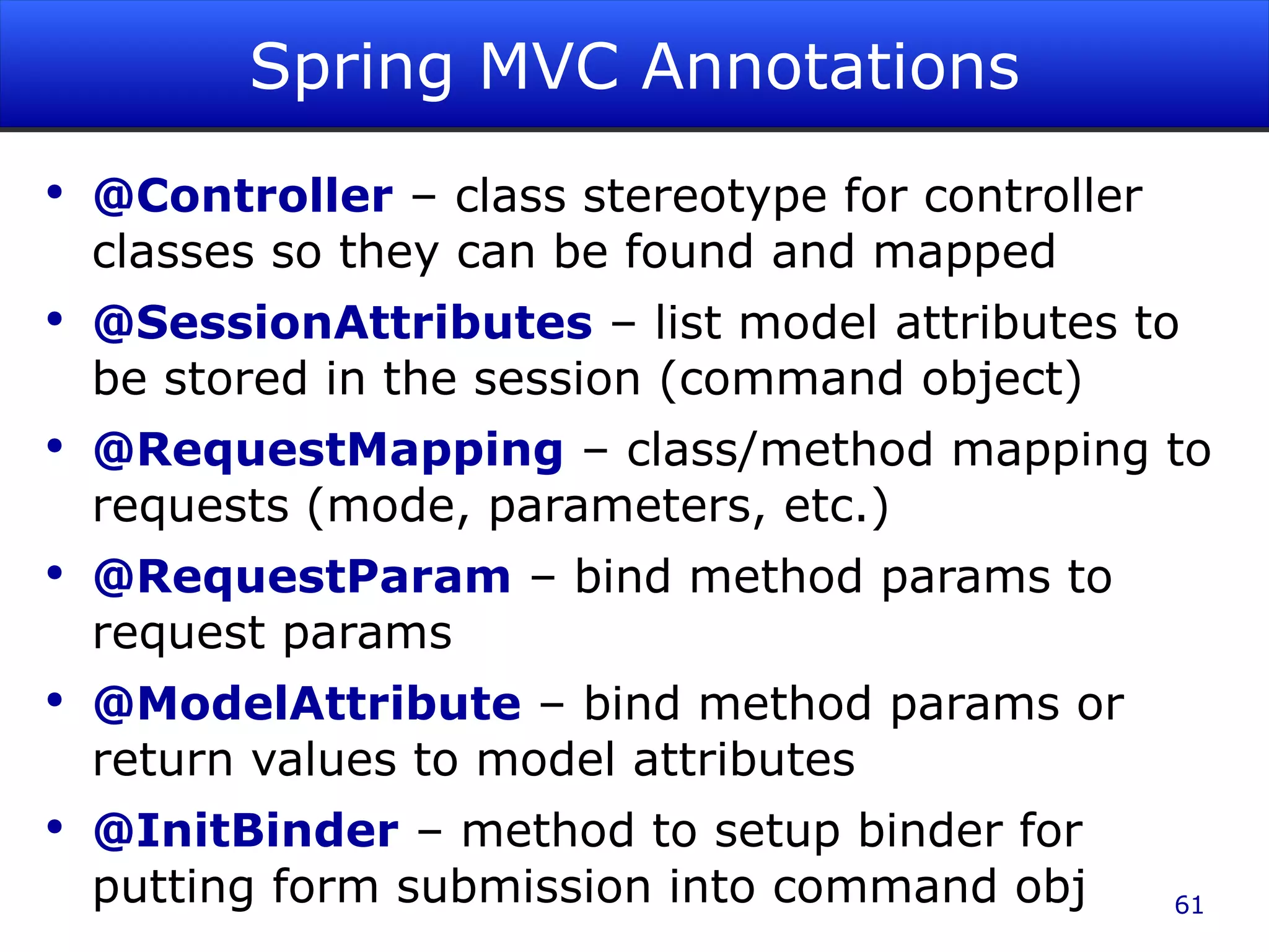 Spring MVC Annotations @Controller – class stereotype for controller classes so they can be found and mapped @SessionAttributes – list model attributes to be stored in the session (command object) @RequestMapping – class/method mapping to requests (mode, parameters, etc.) @RequestParam – bind method params to request params @ModelAttribute – bind method params or return values to model attributes @InitBinder – method to setup binder for putting form submission into command obj 