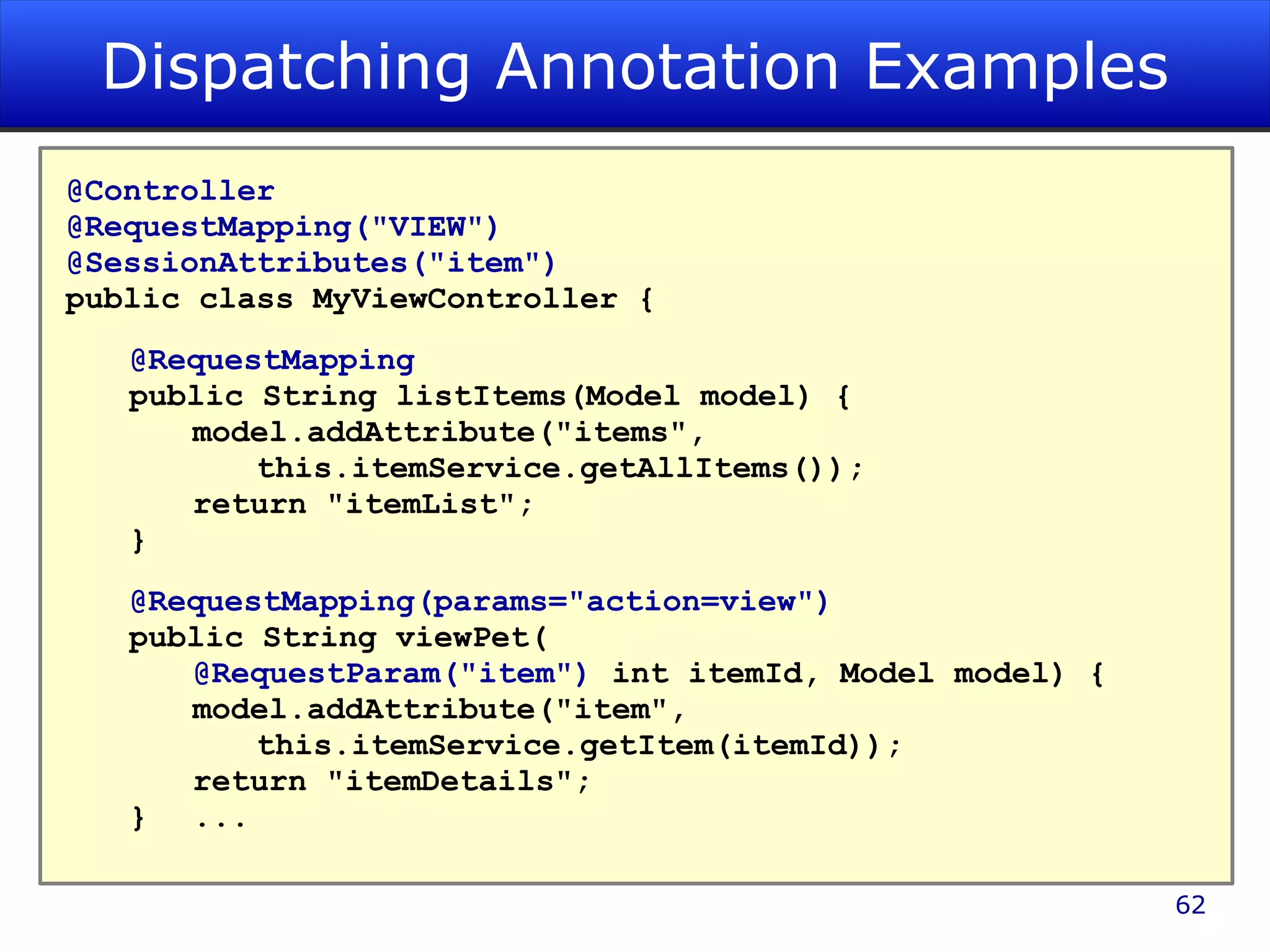 Dispatching Annotation Examples @Controller @RequestMapping(&quot;VIEW&quot;) @SessionAttributes(&quot;item&quot;) public class MyViewController { @RequestMapping public String listItems(Model model) { model.addAttribute(&quot;items&quot;, this.itemService.getAllItems()); return &quot;itemList&quot;; } @RequestMapping(params=&quot;action=view&quot;) public String viewPet( @RequestParam(&quot;item&quot;) int itemId, Model model) { model.addAttribute(&quot;item&quot;, this.itemService.getItem(itemId)); return &quot;itemDetails&quot;; } ... 