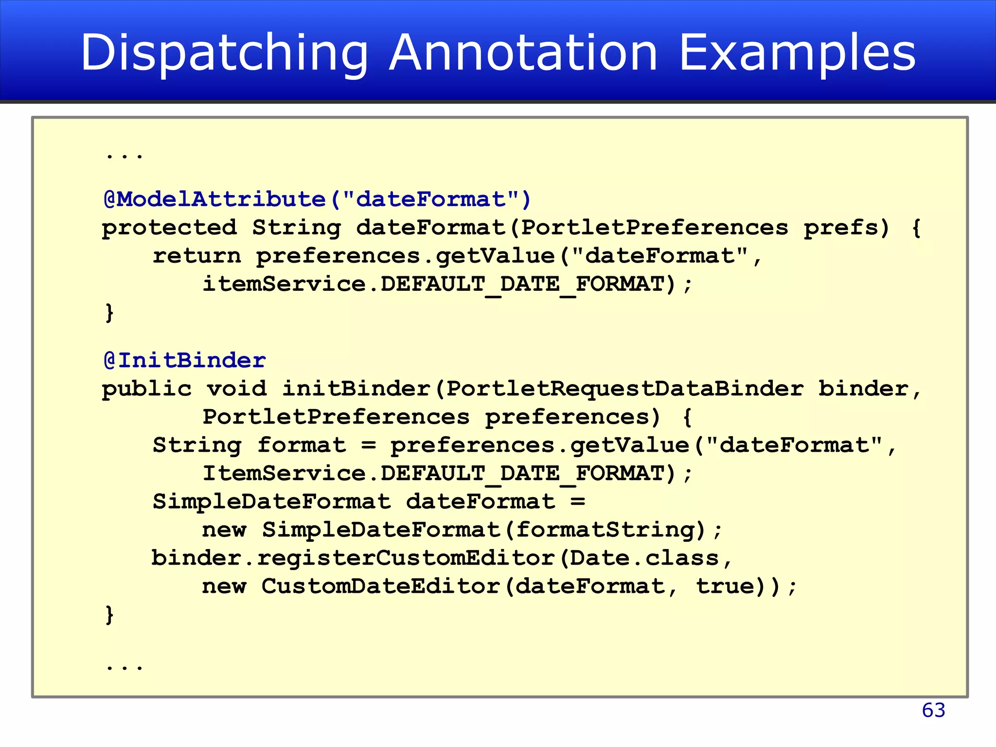 Dispatching Annotation Examples ... @ModelAttribute(&quot;dateFormat&quot;) protected String dateFormat(PortletPreferences prefs) { return preferences.getValue(&quot;dateFormat&quot;, itemService.DEFAULT_DATE_FORMAT); } @InitBinder public void initBinder(PortletRequestDataBinder binder, PortletPreferences preferences) { String format = preferences.getValue(&quot;dateFormat&quot;, ItemService.DEFAULT_DATE_FORMAT); SimpleDateFormat dateFormat = new SimpleDateFormat(formatString); binder.registerCustomEditor(Date.class, new CustomDateEditor(dateFormat, true)); } ... 
