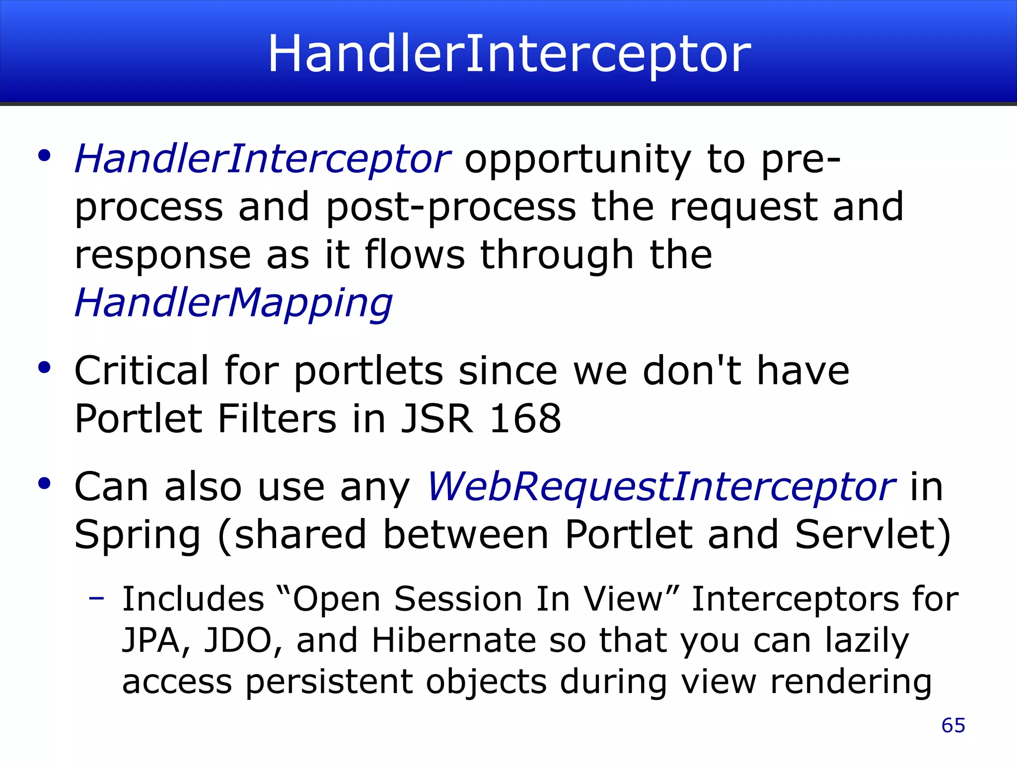 HandlerInterceptor HandlerInterceptor opportunity to pre-process and post-process the request and response as it flows through the HandlerMapping Critical for portlets since we don't have Portlet Filters in JSR 168 Can also use any WebRequestInterceptor in Spring (shared between Portlet and Servlet) Includes “Open Session In View” Interceptors for JPA, JDO, and Hibernate so that you can lazily access persistent objects during view rendering 