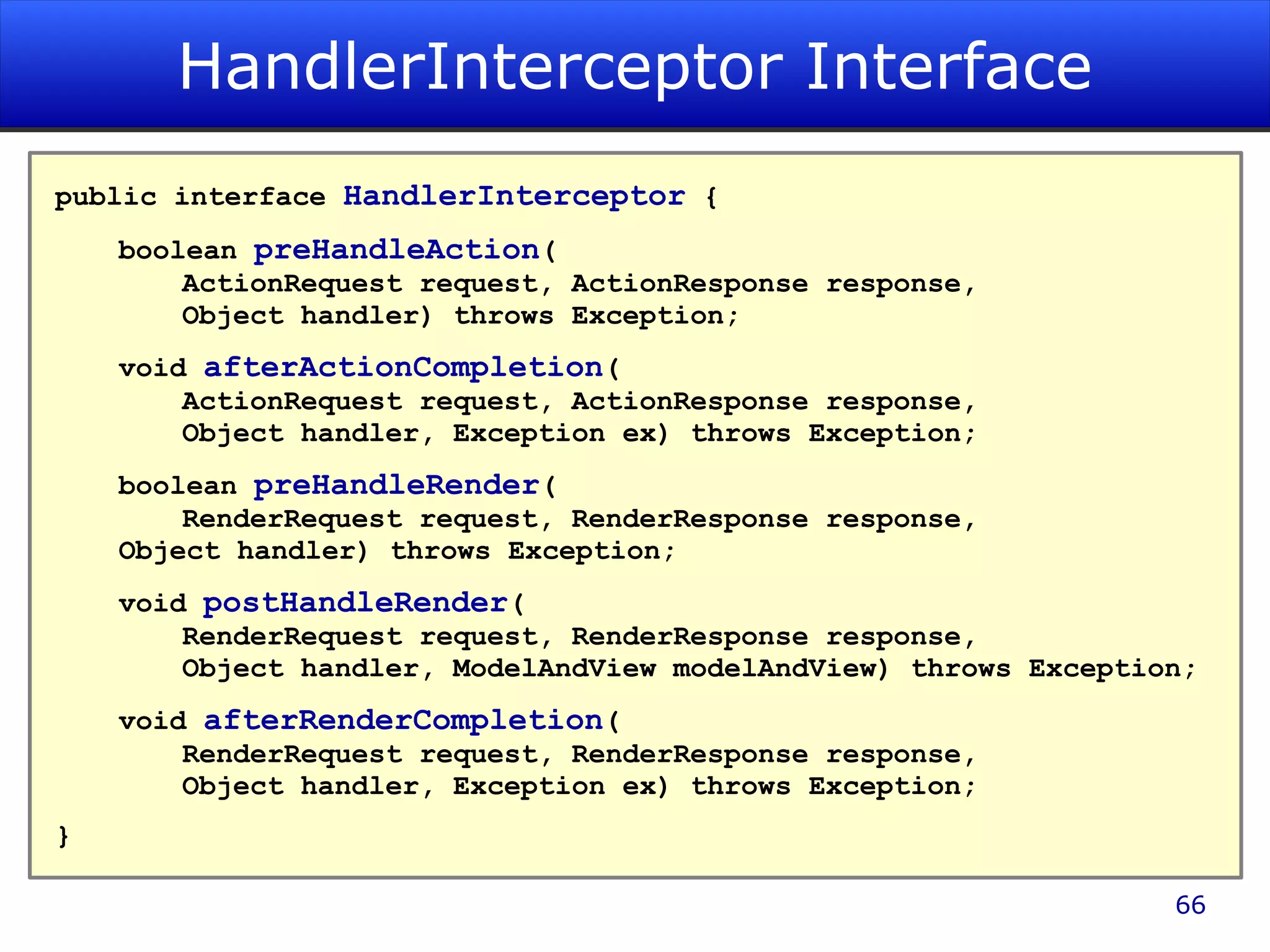 HandlerInterceptor Interface public interface HandlerInterceptor { boolean preHandleAction ( ActionRequest request, ActionResponse response, Object handler) throws Exception; void afterActionCompletion ( ActionRequest request, ActionResponse response, Object handler, Exception ex) throws Exception; boolean preHandleRender ( RenderRequest request, RenderResponse response, Object handler) throws Exception; void postHandleRender ( RenderRequest request, RenderResponse response, Object handler, ModelAndView modelAndView) throws Exception; void afterRenderCompletion ( RenderRequest request, RenderResponse response, Object handler, Exception ex) throws Exception; } 