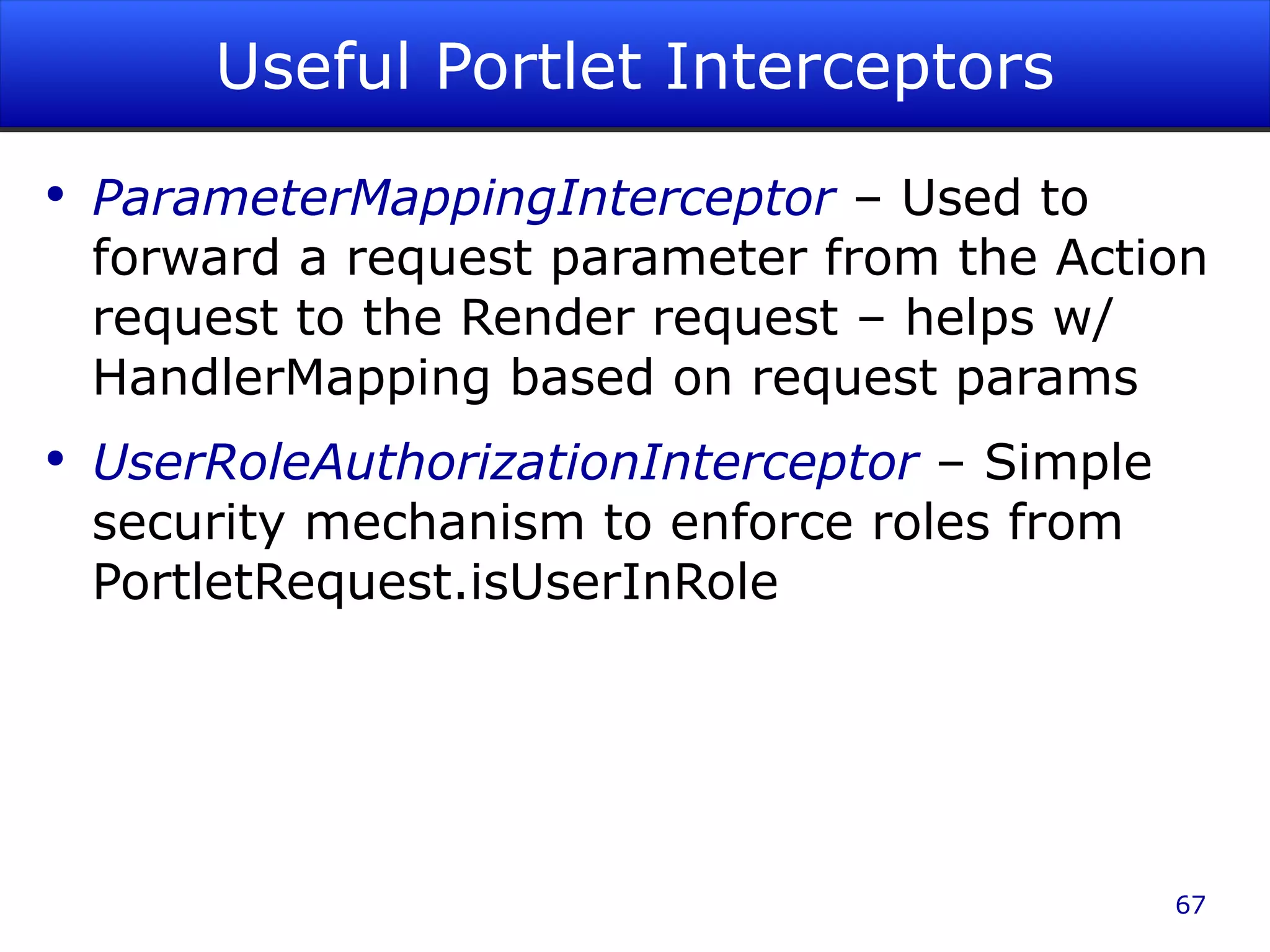 Useful Portlet Interceptors ParameterMappingInterceptor – Used to forward a request parameter from the Action request to the Render request – helps w/ HandlerMapping based on request params UserRoleAuthorizationInterceptor – Simple security mechanism to enforce roles from PortletRequest.isUserInRole 