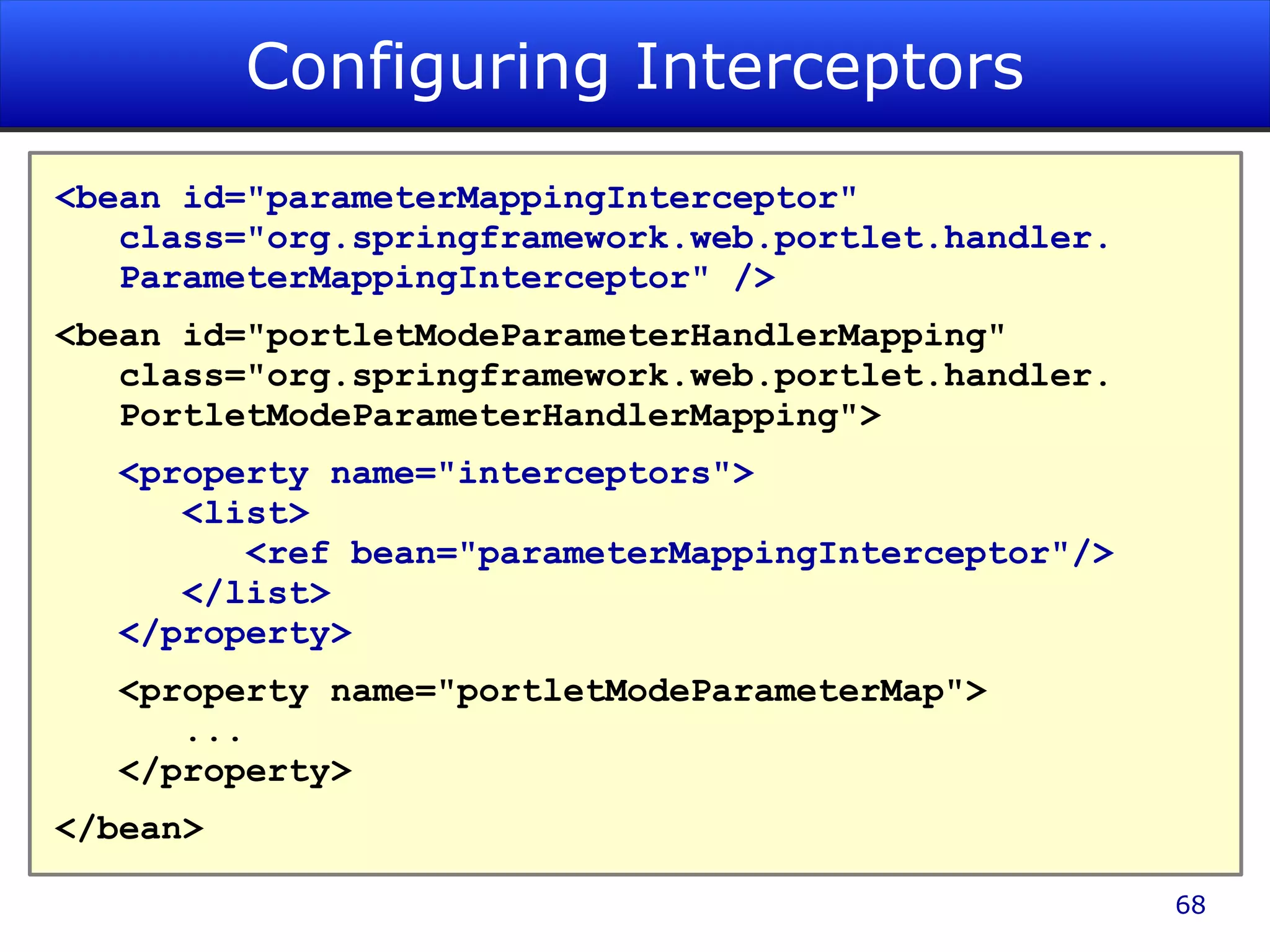 Configuring Interceptors <bean id=&quot;parameterMappingInterceptor&quot; class=&quot;org.springframework.web.portlet.handler. ParameterMappingInterceptor&quot; /> <bean id=&quot;portletModeParameterHandlerMapping&quot; class=&quot;org.springframework.web.portlet.handler. PortletModeParameterHandlerMapping&quot;> <property name=&quot;interceptors&quot;> <list> <ref bean=&quot;parameterMappingInterceptor&quot;/> </list> </property> <property name=&quot;portletModeParameterMap&quot;> ... </property> </bean> 
