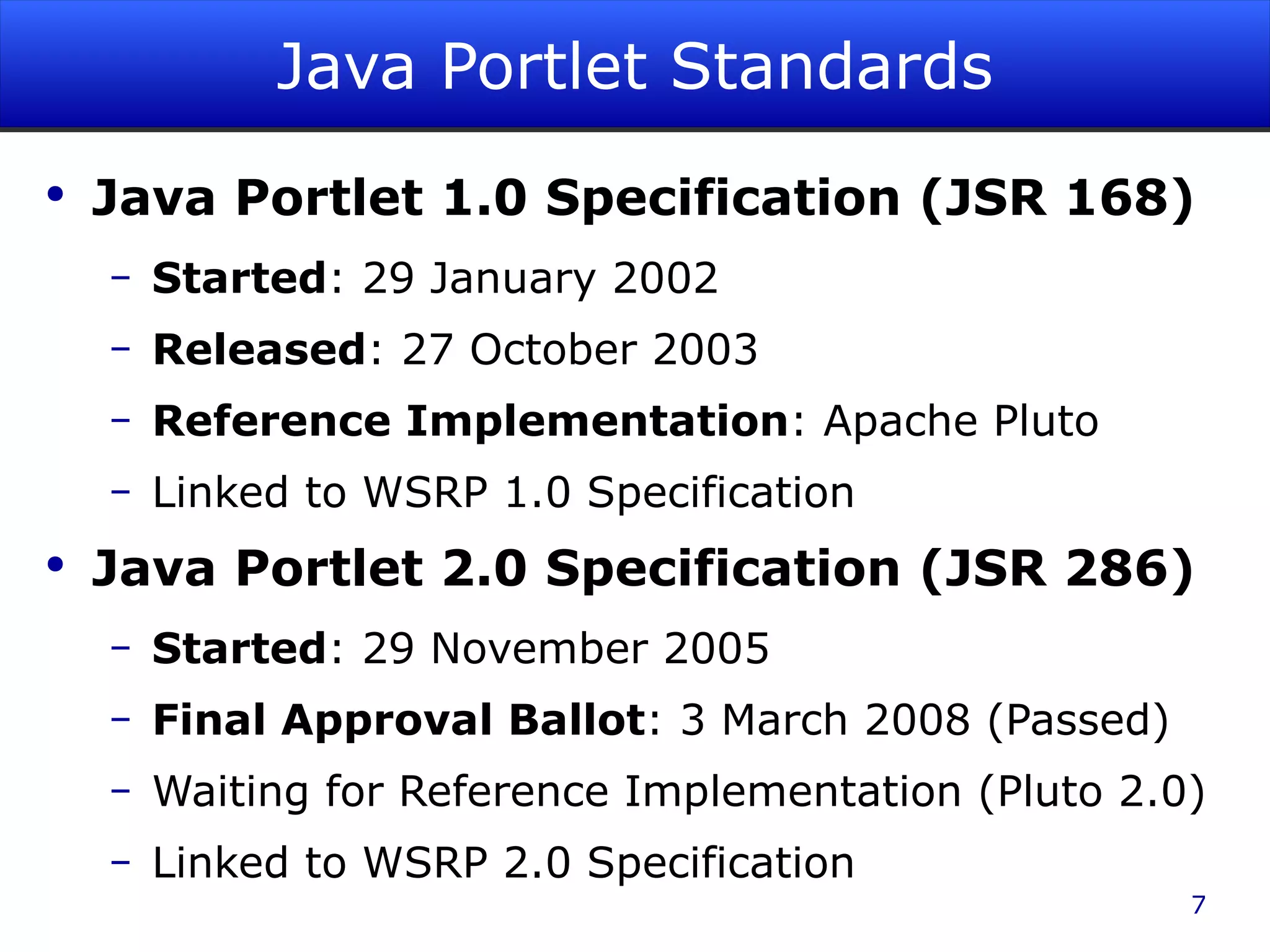 Java Portlet Standards Java Portlet 1.0 Specification (JSR 168) Started : 29 January 2002 Released : 27 October 2003 Reference Implementation : Apache Pluto Linked to WSRP 1.0 Specification Java Portlet 2.0 Specification (JSR 286) Started : 29 November 2005 Final Approval Ballot : 3 March 2008 (Passed) Waiting for Reference Implementation (Pluto 2.0) Linked to WSRP 2.0 Specification 