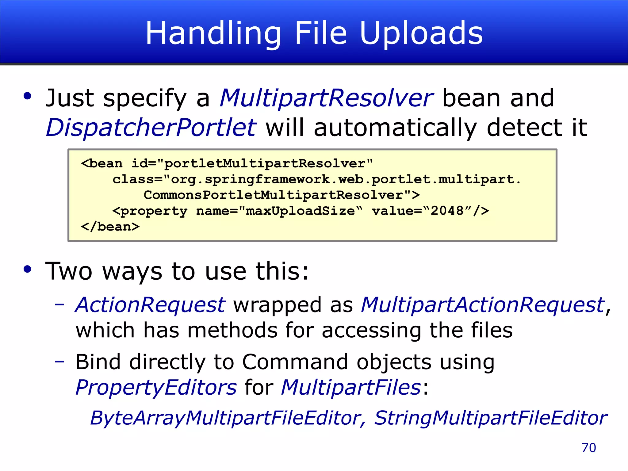 Handling File Uploads Just specify a MultipartResolver bean and DispatcherPortlet will automatically detect it Two ways to use this: ActionRequest wrapped as MultipartActionRequest , which has methods for accessing the files Bind directly to Command objects using PropertyEditors for MultipartFiles : ByteArrayMultipartFileEditor, StringMultipartFileEditor <bean id=&quot;portletMultipartResolver&quot; class=&quot;org.springframework.web.portlet.multipart. CommonsPortletMultipartResolver&quot;> <property name=&quot;maxUploadSize“ value=“2048”/> </bean> 
