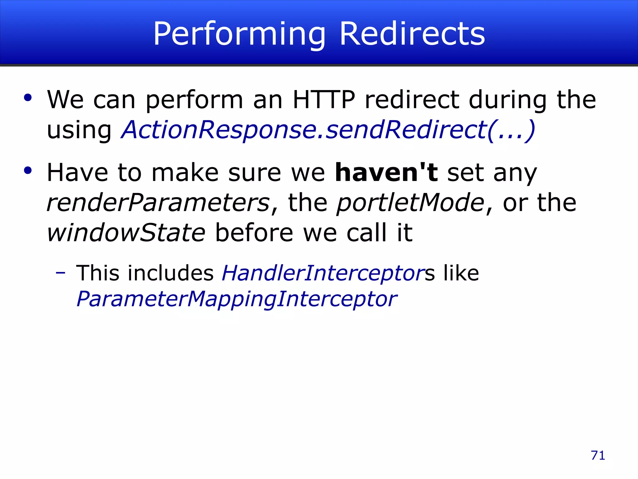 Performing Redirects We can perform an HTTP redirect during the using ActionResponse.sendRedirect(...) Have to make sure we haven't set any renderParameters , the portletMode , or the windowState before we call it This includes HandlerInterceptor s like ParameterMappingInterceptor 