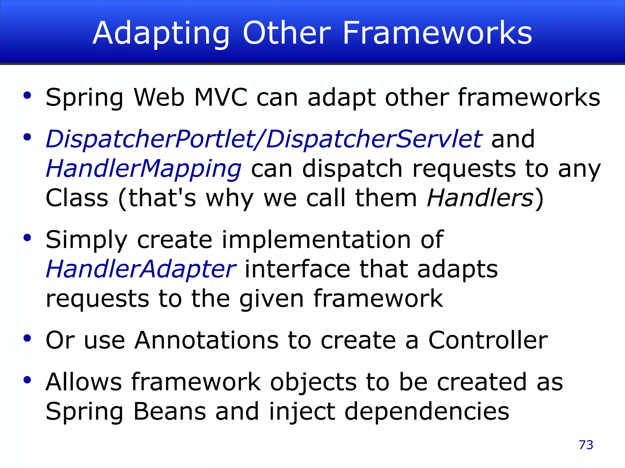 Adapting Other Frameworks Spring Web MVC can adapt other frameworks DispatcherPortlet/DispatcherServlet and HandlerMapping can dispatch requests to any Class (that's why we call them Handlers ) Simply create implementation of HandlerAdapter interface that adapts requests to the given framework Or use Annotations to create a Controller Allows framework objects to be created as Spring Beans and inject dependencies 
