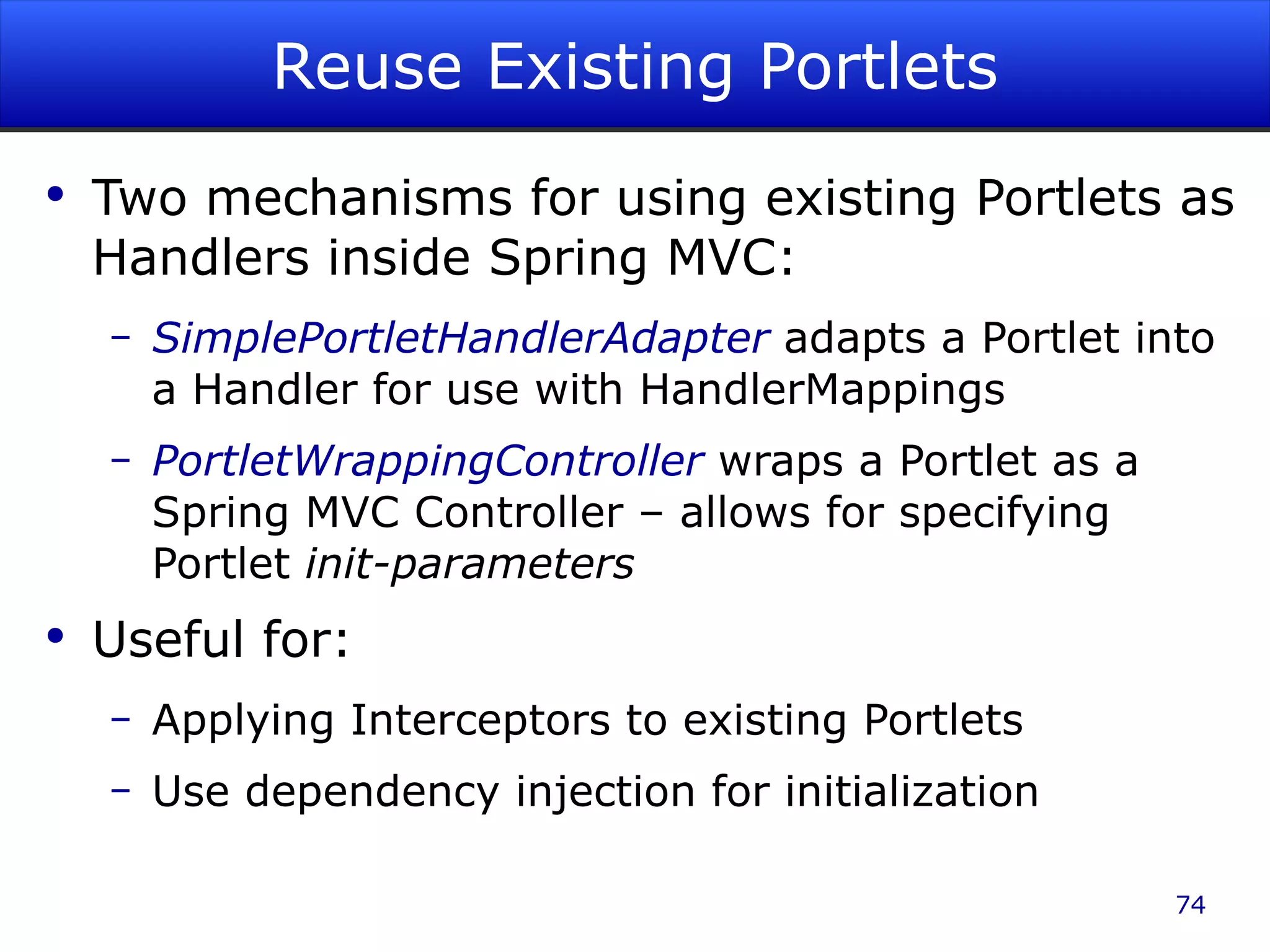 Reuse Existing Portlets Two mechanisms for using existing Portlets as Handlers inside Spring MVC: SimplePortletHandlerAdapter adapts a Portlet into a Handler for use with HandlerMappings PortletWrappingController wraps a Portlet as a Spring MVC Controller – allows for specifying Portlet init-parameters Useful for: Applying Interceptors to existing Portlets Use dependency injection for initialization 