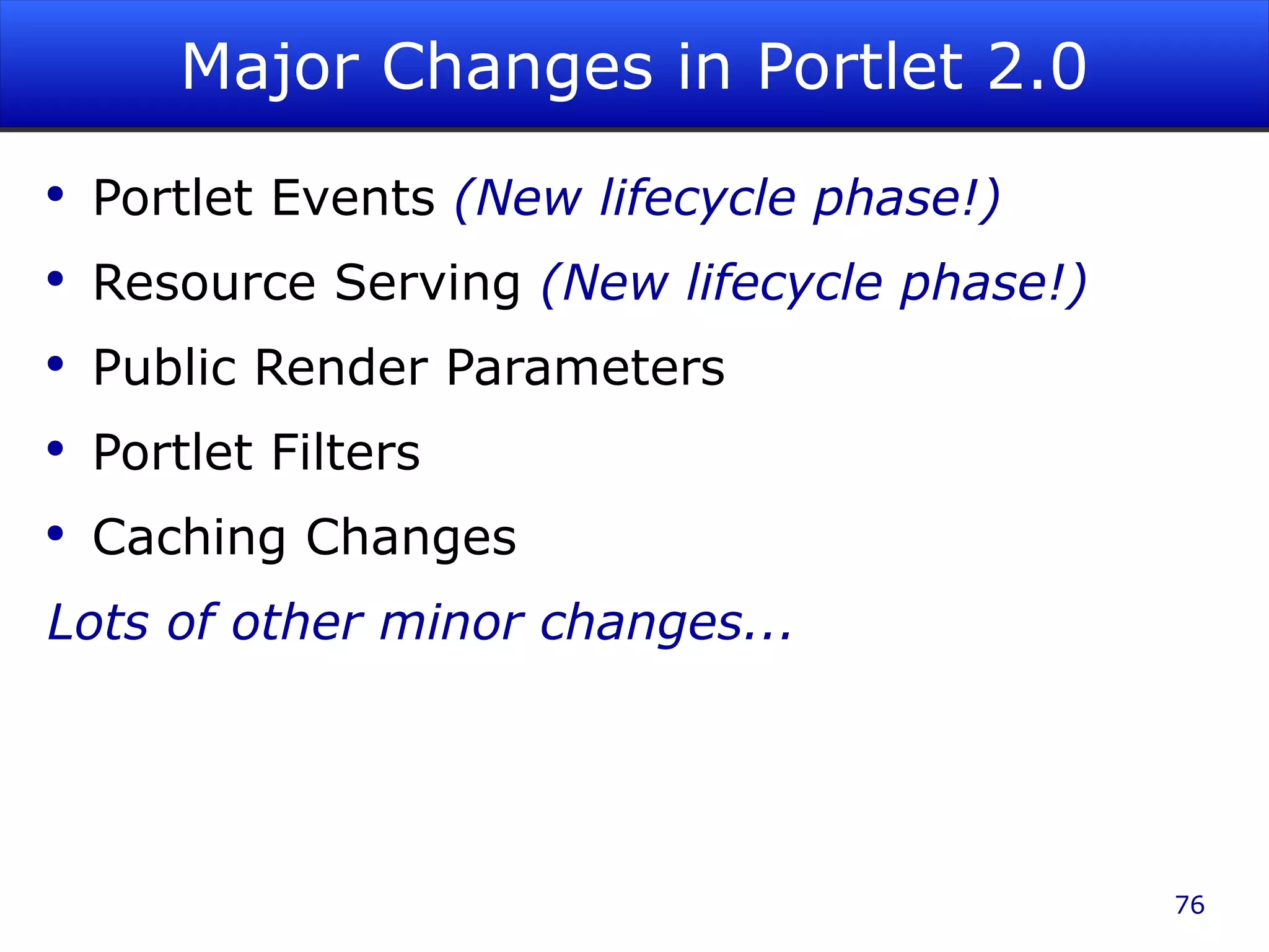 Major Changes in Portlet 2.0 Portlet Events (New lifecycle phase!) Resource Serving (New lifecycle phase!) Public Render Parameters Portlet Filters Caching Changes Lots of other minor changes... 