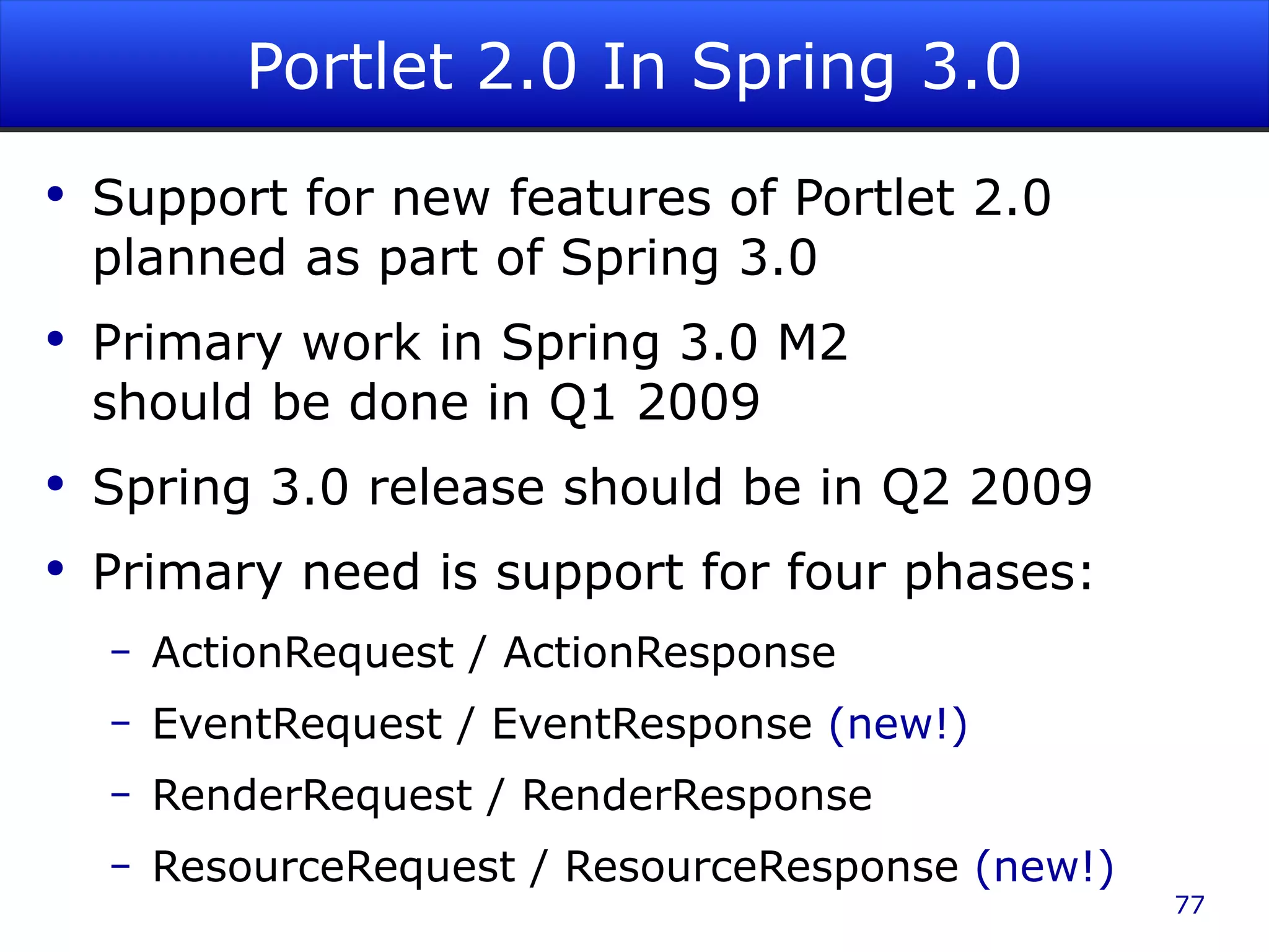 Portlet 2.0 In Spring 3.0 Support for new features of Portlet 2.0 planned as part of Spring 3.0 Primary work in Spring 3.0 M2 should be done in Q1 2009 Spring 3.0 release should be in Q2 2009 Primary need is support for four phases: ActionRequest / ActionResponse EventRequest / EventResponse (new!) RenderRequest / RenderResponse ResourceRequest / ResourceResponse (new!) 