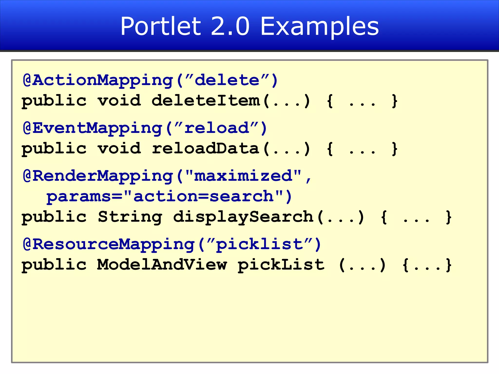 Portlet 2.0 Examples @ActionMapping(”delete”) public void deleteItem(...) { ... } @EventMapping(”reload”) public void reloadData(...) { ... } @RenderMapping(&quot;maximized&quot;, params=&quot;action=search&quot;) public String displaySearch(...) { ... } @ResourceMapping(”picklist”) public ModelAndView pickList (...) {...} 