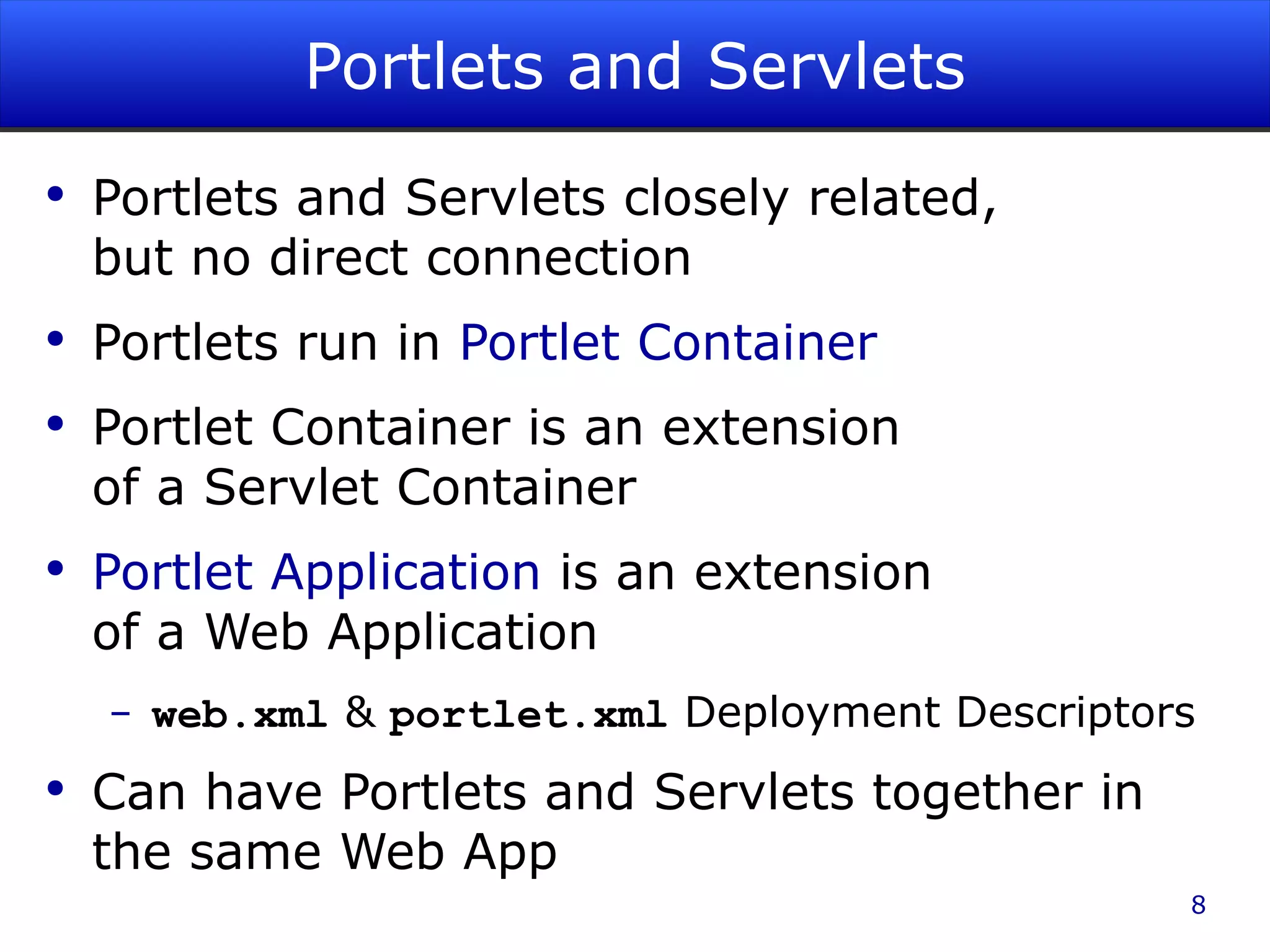 Portlets and Servlets Portlets and Servlets closely related, but no direct connection Portlets run in Portlet Container Portlet Container is an extension of a Servlet Container Portlet Application is an extension of a Web Application web.xml & portlet.xml Deployment Descriptors Can have Portlets and Servlets together in the same Web App 