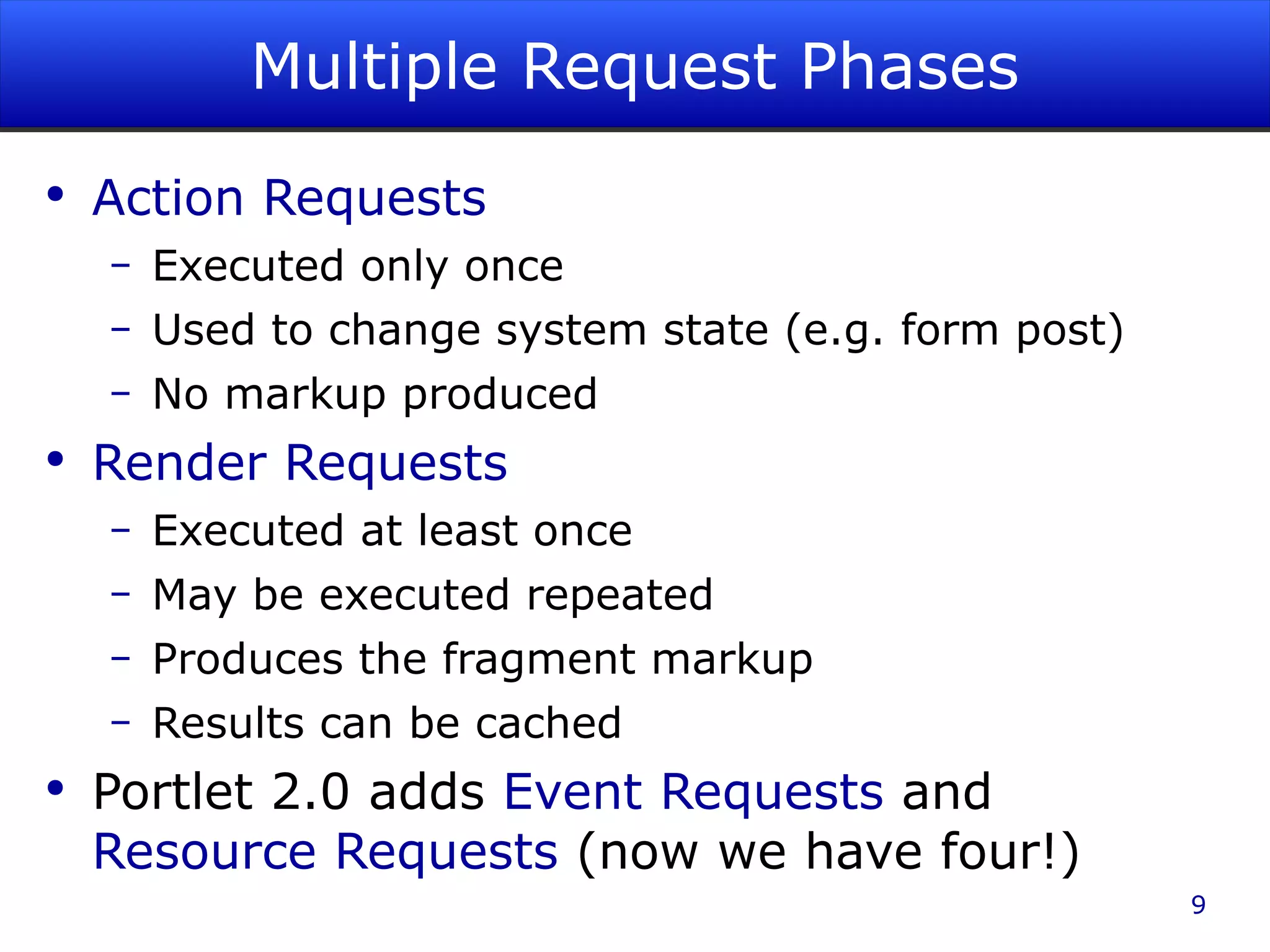 Multiple Request Phases Action Requests Executed only once Used to change system state (e.g. form post) No markup produced Render Requests Executed at least once May be executed repeated Produces the fragment markup Results can be cached Portlet 2.0 adds Event Requests and Resource Requests (now we have four!) 