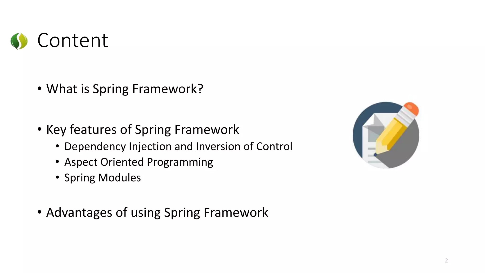Content
• What is Spring Framework?
• Key features of Spring Framework
• Dependency Injection and Inversion of Control
• Aspect Oriented Programming
• Spring Modules
• Advantages of using Spring Framework
2
 