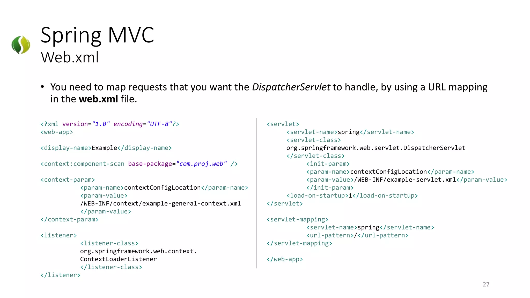 Spring MVC
Web.xml
• You need to map requests that you want the DispatcherServlet to handle, by using a URL mapping
in the web.xml file.
27
<?xml version="1.0" encoding="UTF-8"?>
<web-app>
<display-name>Example</display-name>
<context:component-scan base-package="com.proj.web" />
<context-param>
<param-name>contextConfigLocation</param-name>
<param-value>
/WEB-INF/context/example-general-context.xml
</param-value>
</context-param>
<listener>
<listener-class>
org.springframework.web.context.
ContextLoaderListener
</listener-class>
</listener>
<servlet>
<servlet-name>spring</servlet-name>
<servlet-class>
org.springframework.web.servlet.DispatcherServlet
</servlet-class>
<init-param>
<param-name>contextConfigLocation</param-name>
<param-value>/WEB-INF/example-servlet.xml</param-value>
</init-param>
<load-on-startup>1</load-on-startup>
</servlet>
<servlet-mapping>
<servlet-name>spring</servlet-name>
<url-pattern>/</url-pattern>
</servlet-mapping>
</web-app>
 