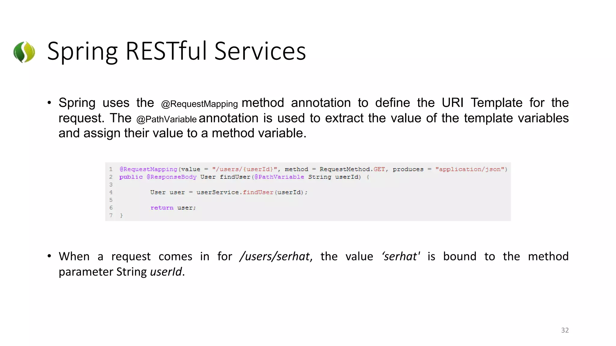 Spring RESTful Services
• Spring uses the @RequestMapping method annotation to define the URI Template for the
request. The @PathVariable annotation is used to extract the value of the template variables
and assign their value to a method variable.
• When a request comes in for /users/serhat, the value ‘serhat' is bound to the method
parameter String userId.
32
 