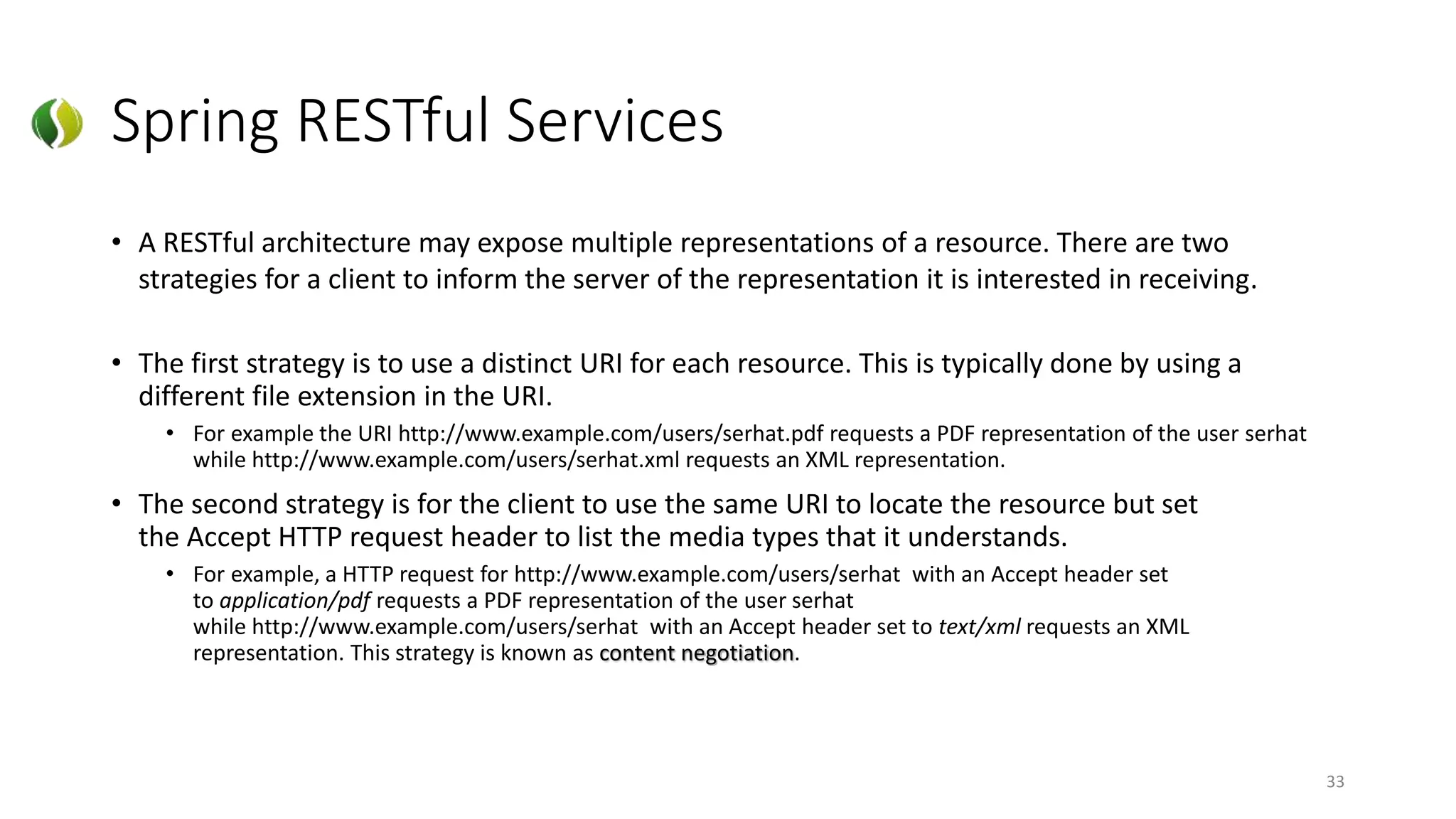 Spring RESTful Services
• A RESTful architecture may expose multiple representations of a resource. There are two
strategies for a client to inform the server of the representation it is interested in receiving.
• The first strategy is to use a distinct URI for each resource. This is typically done by using a
different file extension in the URI.
• For example the URI http://www.example.com/users/serhat.pdf requests a PDF representation of the user serhat
while http://www.example.com/users/serhat.xml requests an XML representation.
• The second strategy is for the client to use the same URI to locate the resource but set
the Accept HTTP request header to list the media types that it understands.
• For example, a HTTP request for http://www.example.com/users/serhat with an Accept header set
to application/pdf requests a PDF representation of the user serhat
while http://www.example.com/users/serhat with an Accept header set to text/xml requests an XML
representation. This strategy is known as content negotiation.
33
 