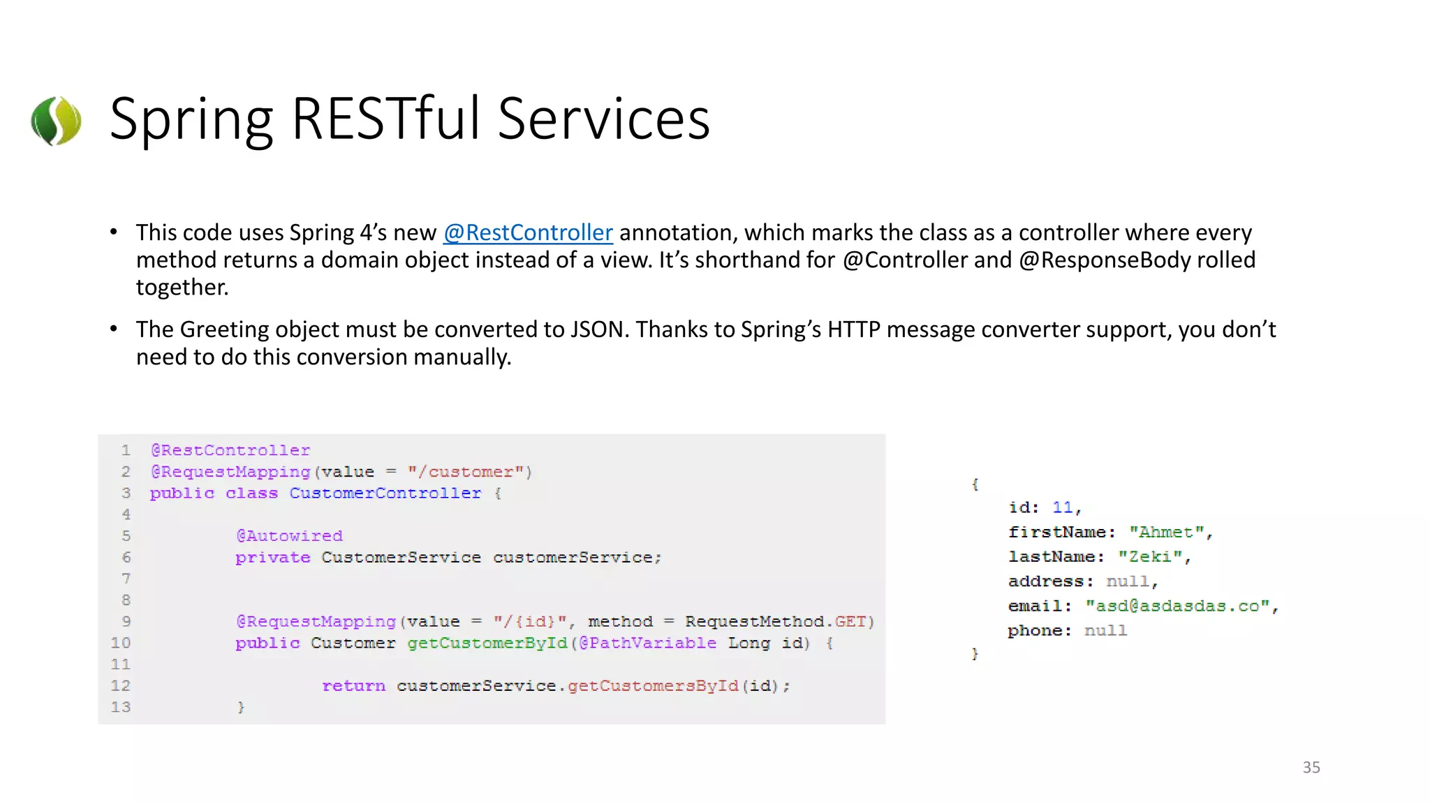 Spring RESTful Services
• This code uses Spring 4’s new @RestController annotation, which marks the class as a controller where every
method returns a domain object instead of a view. It’s shorthand for @Controller and @ResponseBody rolled
together.
• The Greeting object must be converted to JSON. Thanks to Spring’s HTTP message converter support, you don’t
need to do this conversion manually.
35
 