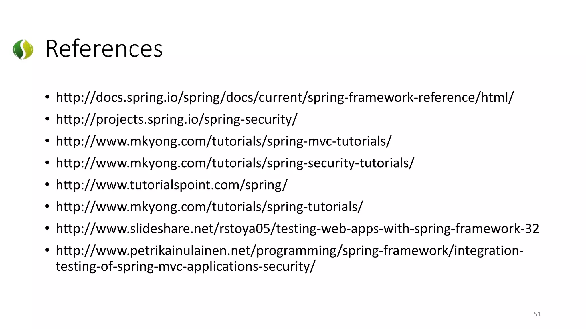 References
• http://docs.spring.io/spring/docs/current/spring-framework-reference/html/
• http://projects.spring.io/spring-security/
• http://www.mkyong.com/tutorials/spring-mvc-tutorials/
• http://www.mkyong.com/tutorials/spring-security-tutorials/
• http://www.tutorialspoint.com/spring/
• http://www.mkyong.com/tutorials/spring-tutorials/
• http://www.slideshare.net/rstoya05/testing-web-apps-with-spring-framework-32
• http://www.petrikainulainen.net/programming/spring-framework/integration-
testing-of-spring-mvc-applications-security/
51
 