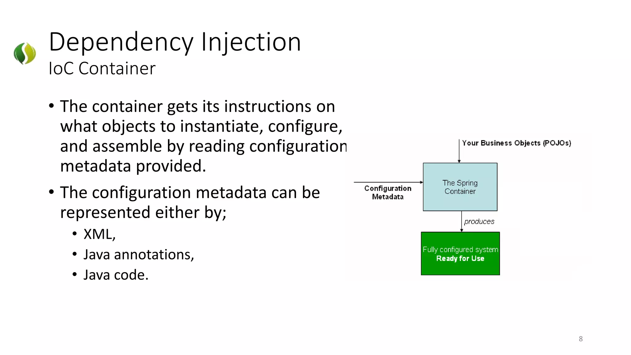• The container gets its instructions on
what objects to instantiate, configure,
and assemble by reading configuration
metadata provided.
• The configuration metadata can be
represented either by;
• XML,
• Java annotations,
• Java code.
Dependency Injection
IoC Container
8
 