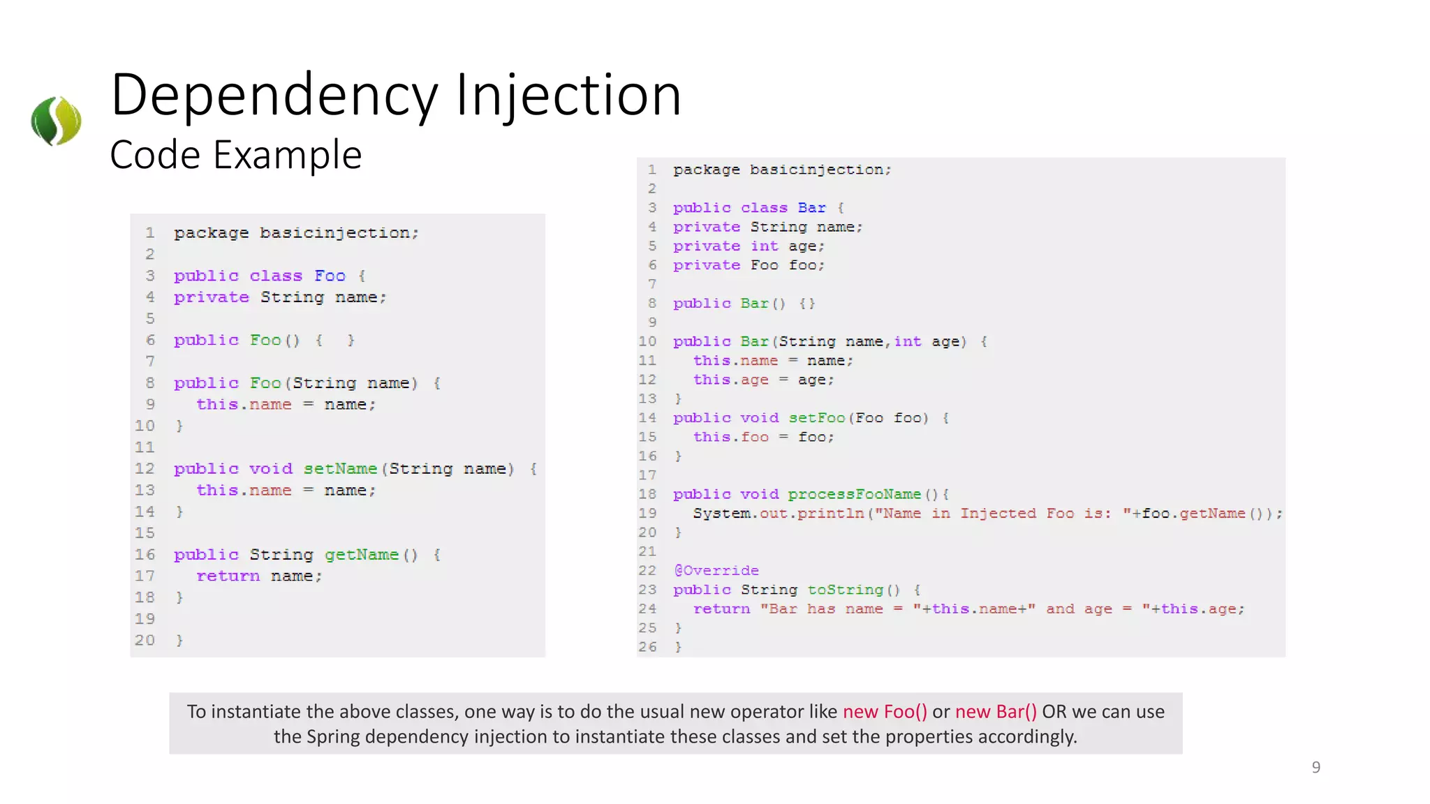 Dependency Injection
Code Example
9
To instantiate the above classes, one way is to do the usual new operator like new Foo() or new Bar() OR we can use
the Spring dependency injection to instantiate these classes and set the properties accordingly.
 