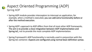 Aspect Oriented Programming (AOP)
Spring AOP
• Spring AOP module provides interceptors to intercept an application, for
example, when a method is executed, you can add extra functionality before or
after the method execution.
• Spring AOP's approach to AOP differs from that of most other AOP frameworks.
The aim is to provide a close integration between AOP implementation and
Spring IoC, not to provide the most complete AOP implementation.
• Spring Framework's AOP functionality is normally used in conjunction with the
Spring IoC container. Aspects are configured using normal bean definition syntax.
14
 