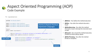 Aspect Oriented Programming (AOP)
Code Example
16
Pointcut (AspectJ Pointcut
Expression Language)
Join Point
Advice
• @Before – Run before the method execution
• @After – Run after the method returned a
result
• @AfterReturning – Run after the method
returned a result, intercept the returned result
as well.
• @Around – Run around the method execution,
combine all three advices above.
• @AfterThrowing – Run after the method
throws an exception
 