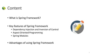 Content
• What is Spring Framework?
• Key features of Spring Framework
• Dependency Injection and Inversion of Control
• Aspect Oriented Programming
• Spring Modules
• Advantages of using Spring Framework
2
 
