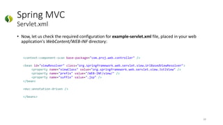Spring MVC
Servlet.xml
• Now, let us check the required configuration for example-servlet.xml file, placed in your web
application's WebContent/WEB-INF directory:
28
<context:component-scan base-package="com.proj.web.controller" />
<bean id="viewResolver" class="org.springframework.web.servlet.view.UrlBasedViewResolver">
<property name="viewClass" value="org.springframework.web.servlet.view.JstlView" />
<property name="prefix" value="/WEB-INF/view/" />
<property name="suffix" value=".jsp" />
</bean>
<mvc:annotation-driven />
</beans>
 