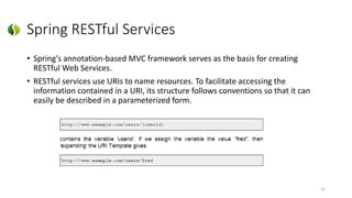 Spring RESTful Services
• Spring's annotation-based MVC framework serves as the basis for creating
RESTful Web Services.
• RESTful services use URIs to name resources. To facilitate accessing the
information contained in a URI, its structure follows conventions so that it can
easily be described in a parameterized form.
31
 