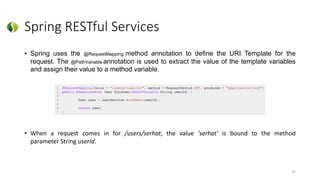 Spring RESTful Services
• Spring uses the @RequestMapping method annotation to define the URI Template for the
request. The @PathVariable annotation is used to extract the value of the template variables
and assign their value to a method variable.
• When a request comes in for /users/serhat, the value ‘serhat' is bound to the method
parameter String userId.
32
 