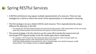 Spring RESTful Services
• A RESTful architecture may expose multiple representations of a resource. There are two
strategies for a client to inform the server of the representation it is interested in receiving.
• The first strategy is to use a distinct URI for each resource. This is typically done by using a
different file extension in the URI.
• For example the URI http://www.example.com/users/serhat.pdf requests a PDF representation of the user serhat
while http://www.example.com/users/serhat.xml requests an XML representation.
• The second strategy is for the client to use the same URI to locate the resource but set
the Accept HTTP request header to list the media types that it understands.
• For example, a HTTP request for http://www.example.com/users/serhat with an Accept header set
to application/pdf requests a PDF representation of the user serhat
while http://www.example.com/users/serhat with an Accept header set to text/xml requests an XML
representation. This strategy is known as content negotiation.
33
 