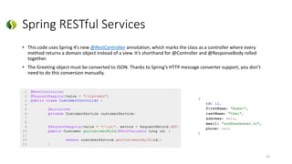 Spring RESTful Services
• This code uses Spring 4’s new @RestController annotation, which marks the class as a controller where every
method returns a domain object instead of a view. It’s shorthand for @Controller and @ResponseBody rolled
together.
• The Greeting object must be converted to JSON. Thanks to Spring’s HTTP message converter support, you don’t
need to do this conversion manually.
35
 