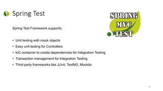 Spring Test
Spring Test Framework supports;
• Unit testing with mock objects
• Easy unit testing for Controllers
• IoC container to create dependencies for Integration Testing
• Transaction management for Integration Testing
• Third party frameworks like JUnit, TestNG, Mockito
44
 