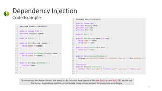 Dependency Injection
Code Example
9
To instantiate the above classes, one way is to do the usual new operator like new Foo() or new Bar() OR we can use
the Spring dependency injection to instantiate these classes and set the properties accordingly.
 