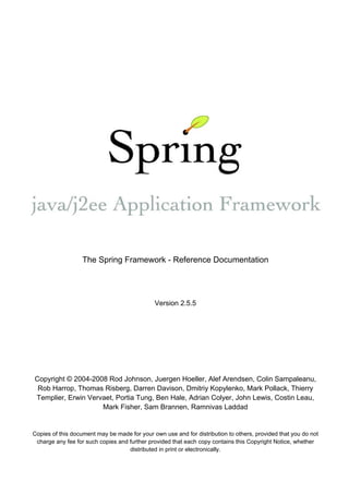 The Spring Framework - Reference Documentation




                                              Version 2.5.5




Copyright © 2004-2008 Rod Johnson, Juergen Hoeller, Alef Arendsen, Colin Sampaleanu,
 Rob Harrop, Thomas Risberg, Darren Davison, Dmitriy Kopylenko, Mark Pollack, Thierry
Templier, Erwin Vervaet, Portia Tung, Ben Hale, Adrian Colyer, John Lewis, Costin Leau,
                    Mark Fisher, Sam Brannen, Ramnivas Laddad


Copies of this document may be made for your own use and for distribution to others, provided that you do not
 charge any fee for such copies and further provided that each copy contains this Copyright Notice, whether
                                    distributed in print or electronically.
 