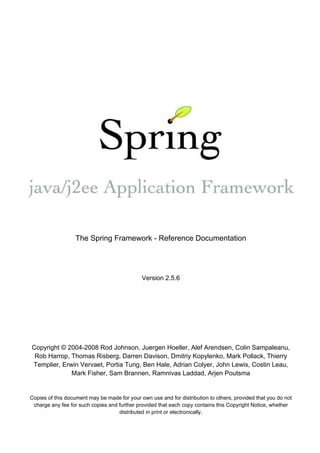 The Spring Framework - Reference Documentation




                                              Version 2.5.6




Copyright © 2004-2008 Rod Johnson, Juergen Hoeller, Alef Arendsen, Colin Sampaleanu,
 Rob Harrop, Thomas Risberg, Darren Davison, Dmitriy Kopylenko, Mark Pollack, Thierry
Templier, Erwin Vervaet, Portia Tung, Ben Hale, Adrian Colyer, John Lewis, Costin Leau,
             Mark Fisher, Sam Brannen, Ramnivas Laddad, Arjen Poutsma


Copies of this document may be made for your own use and for distribution to others, provided that you do not
 charge any fee for such copies and further provided that each copy contains this Copyright Notice, whether
                                    distributed in print or electronically.
 