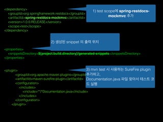 <dependency>
<groupId>org.springframework.restdocs</groupId>
<artifactId>spring-restdocs-mockmvc</artifactId>
<version>1.0.0.RELEASE</version>
<scope>test</scope>
</dependency>
<properties>
<snippetsDirectory>${project.build.directory}/generated-snippets</snippetsDirectory>
</properties>
<plugin>
<groupId>org.apache.maven.plugins</groupId>
<artifactId>maven-sureﬁre-plugin</artifactId>
<conﬁguration>
<includes>
<include>**/*Documentation.java</include>
</includes>
</conﬁguration>
</plugin>
1) test scope에 spring-restdocs-
mockmvc 추가
2) 생성된 snippet 의 출력 위치
3) mvn test 시 사용하는 SureFire plugin
추가하고,
Documentation.java 파일 찾아서 테스트 코
드 실행
 