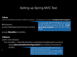 Setting up Spring MVC Test
@Rule
public ﬁnal RestDocumentation restDocumentation = new RestDocumentation("build/generated-snippets");
@Autowired
private WebApplicationContext context;
private MockMvc mockMvc;
@Before
public void setUp() {
this.mockMvc = MockMvcBuilders.webAppContextSetup(this.context)
.apply(documentationConﬁguration(this.restDocumentation))
.build();
}
1) snippets을 생성하기위해 @Rule annotation
을 이용, RestDocumentation 을 선언, “build/
generated-snippets” pom.xml 에서 선언되
어있음
2) MockMvc instance를 생성키위해 @Before에서 setUp()
method 선언, MockMvc의 instance는
RestDocumentationMockMvcConﬁgurer 를 사용해서 설정할 수
있는데, static documentationConﬁguration() method로 얻을
수 있다. documentationConﬁguration의 method들?
 