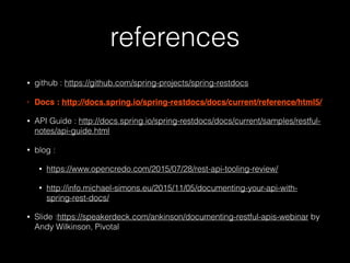references
• github : https://github.com/spring-projects/spring-restdocs
• Docs : http://docs.spring.io/spring-restdocs/docs/current/reference/html5/
• API Guide : http://docs.spring.io/spring-restdocs/docs/current/samples/restful-
notes/api-guide.html
• blog :
• https://www.opencredo.com/2015/07/28/rest-api-tooling-review/
• http://info.michael-simons.eu/2015/11/05/documenting-your-api-with-
spring-rest-docs/
• Slide :https://speakerdeck.com/ankinson/documenting-restful-apis-webinar by
Andy Wilkinson, Pivotal
 