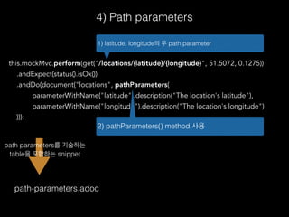 4) Path parameters
this.mockMvc.perform(get("/locations/{latitude}/{longitude}", 51.5072, 0.1275))
.andExpect(status().isOk())
.andDo(document("locations", pathParameters(
parameterWithName("latitude").description("The location's latitude"),
parameterWithName("longitude").description("The location's longitude")
)));
1) latitude, longitude의 두 path parameter
path-parameters.adoc
2) pathParameters() method 사용
path parameters를 기술하는
table을 포함하는 snippet
 
