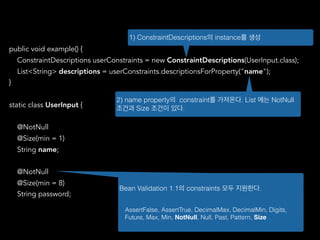 public void example() {
ConstraintDescriptions userConstraints = new ConstraintDescriptions(UserInput.class);
List<String> descriptions = userConstraints.descriptionsForProperty("name");
}
static class UserInput {
@NotNull
@Size(min = 1)
String name;
@NotNull
@Size(min = 8)
String password;
1) ConstraintDescriptions의 instance를 생성
2) name property의 constraint를 가져온다. List 에는 NotNull
조건과 Size 조건이 있다.
Bean Validation 1.1의 constraints 모두 지원한다.
AssertFalse, AssertTrue, DecimalMax, DecimalMin, Digits,
Future, Max, Min, NotNull, Null, Past, Pattern, Size
 