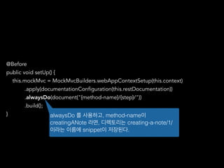 @Before
public void setUp() {
this.mockMvc = MockMvcBuilders.webAppContextSetup(this.context)
.apply(documentationConfiguration(this.restDocumentation))
.alwaysDo(document("{method-name}/{step}/"))
.build();
} alwaysDo 를 사용하고, method-name이
creatingANote 라면, 디렉토리는 creating-a-note/1/
이라는 이름에 snippet이 저장된다.
 