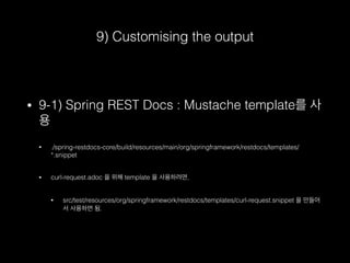 9) Customising the output
• 9-1) Spring REST Docs : Mustache template를 사
용
• ./spring-restdocs-core/build/resources/main/org/springframework/restdocs/templates/
*.snippet
• curl-request.adoc 을 위해 template 을 사용하려면,
• src/test/resources/org/springframework/restdocs/templates/curl-request.snippet 을 만들어
서 사용하면 됨.
 