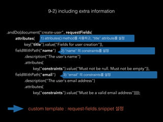 .andDo(document("create-user", requestFields(
attributes(
key("title").value("Fields for user creation")),
fieldWithPath("name")
.description("The user's name")
.attributes(
key("constraints").value("Must not be null. Must not be empty")),
fieldWithPath("email")
.description("The user's email address")
.attributes(
key("constraints").value("Must be a valid email address")))));
9-2) including extra information
1) attributes() method를 사용하고, “title” attribute를 설정
2) “name” 의 constraints를 설정
3) “email” 의 constraints를 설정
custom template : request-ﬁelds.snippet 설정
 
