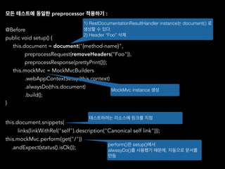 모든 테스트에 동일한 preprocessor 적용하기 :
@Before
public void setup() {
this.document = document("{method-name}",
preprocessRequest(removeHeaders("Foo")),
preprocessResponse(prettyPrint()));
this.mockMvc = MockMvcBuilders
.webAppContextSetup(this.context)
.alwaysDo(this.document)
.build();
}
1) RestDocumentationResultHandler instance는 document() 로
생성할 수 있다.
2) Header “Foo” 삭제
MockMvc instance 생성
this.document.snippets(
links(linkWithRel("self").description("Canonical self link")));
this.mockMvc.perform(get("/"))
.andExpect(status().isOk());
테스트하려는 리소스에 링크를 지정
perform()은 setup()에서
alwasyDo()를 사용했기 때문에, 자동으로 문서를
만듬
 