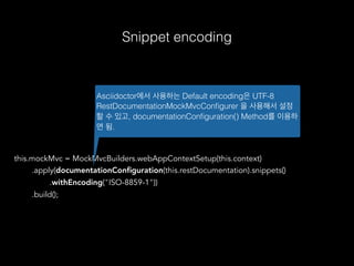 this.mockMvc = MockMvcBuilders.webAppContextSetup(this.context)
.apply(documentationConﬁguration(this.restDocumentation).snippets()
.withEncoding("ISO-8859-1"))
.build();
Asciidoctor에서 사용하는 Default encoding은 UTF-8
RestDocumentationMockMvcConﬁgurer 을 사용해서 설정
할 수 있고, documentationConﬁguration() Method를 이용하
면 됨.
Snippet encoding
 